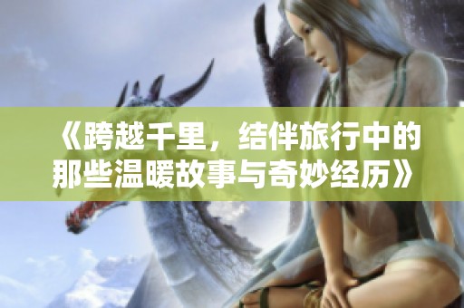 《跨越千里，结伴旅行中的那些温暖故事与奇妙经历》