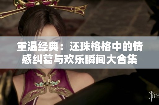 重温经典：还珠格格中的情感纠葛与欢乐瞬间大合集