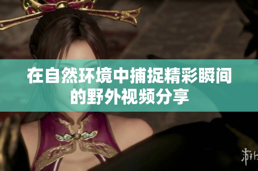 在自然环境中捕捉精彩瞬间的野外视频分享
