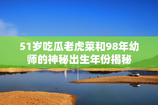 51岁吃瓜老虎菜和98年幼师的神秘出生年份揭秘