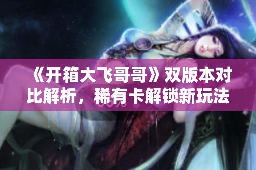 《开箱大飞哥哥》双版本对比解析，稀有卡解锁新玩法