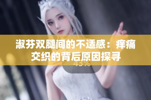 淑芬双腿间的不适感：痒痛交织的背后原因探寻