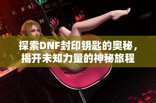 探索DNF封印钥匙的奥秘，揭开未知力量的神秘旅程