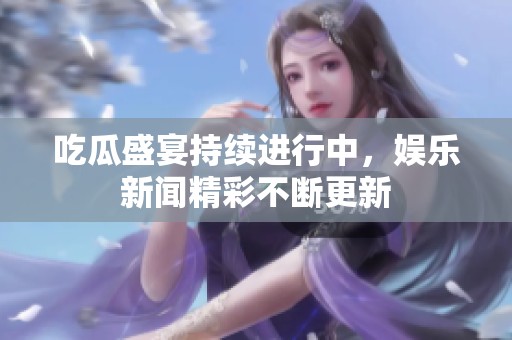 吃瓜盛宴持续进行中，娱乐新闻精彩不断更新