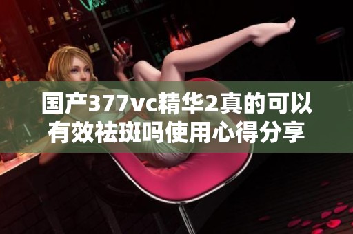 国产377vc精华2真的可以有效祛斑吗使用心得分享
