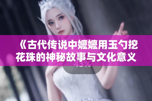 《古代传说中嬷嬷用玉勺挖花珠的神秘故事与文化意义》