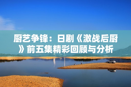 厨艺争锋：日剧《激战后厨》前五集精彩回顾与分析