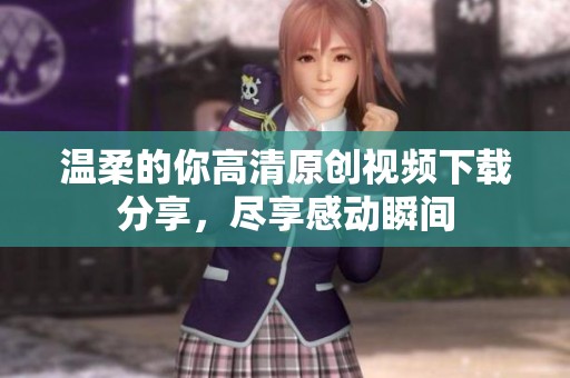 温柔的你高清原创视频下载分享，尽享感动瞬间