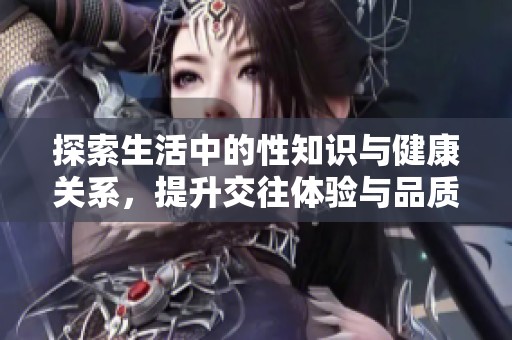 探索生活中的性知识与健康关系，提升交往体验与品质