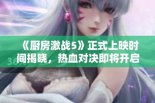 《厨房激战5》正式上映时间揭晓，热血对决即将开启