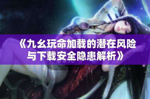 《九幺玩命加载的潜在风险与下载安全隐患解析》