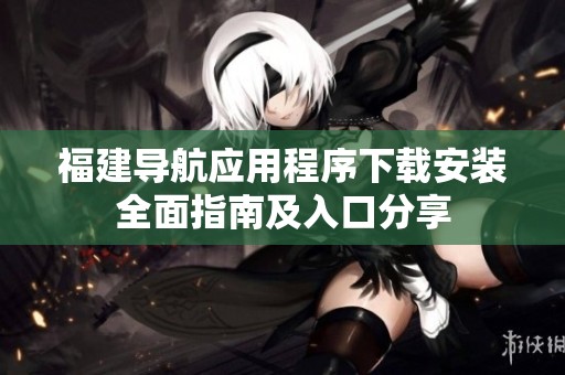 福建导航应用程序下载安装全面指南及入口分享