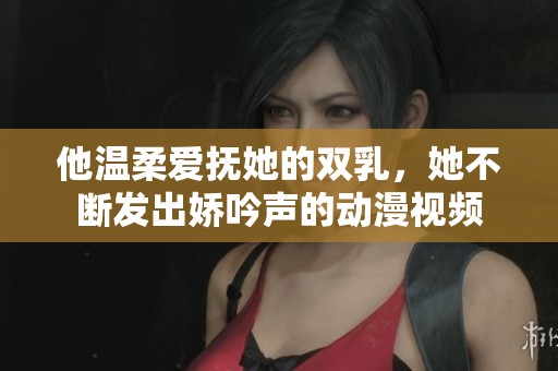 他温柔爱抚她的双乳，她不断发出娇吟声的动漫视频
