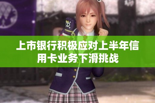 上市银行积极应对上半年信用卡业务下滑挑战