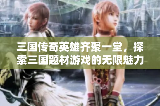 三国传奇英雄齐聚一堂，探索三国题材游戏的无限魅力
