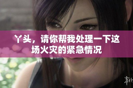 丫头，请你帮我处理一下这场火灾的紧急情况