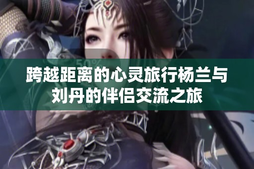 跨越距离的心灵旅行杨兰与刘丹的伴侣交流之旅