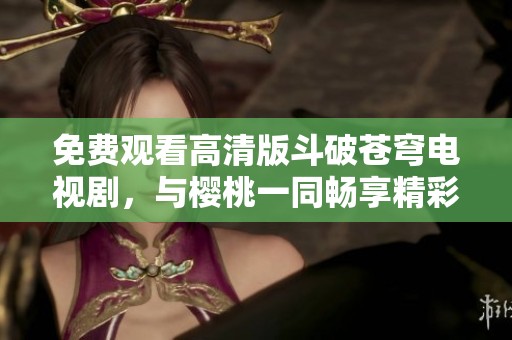 免费观看高清版斗破苍穹电视剧，与樱桃一同畅享精彩剧情