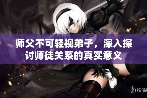 师父不可轻视弟子，深入探讨师徒关系的真实意义
