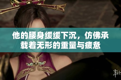 他的腰身缓缓下沉，仿佛承载着无形的重量与疲惫