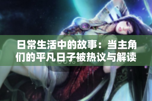 日常生活中的故事：当主角们的平凡日子被热议与解读