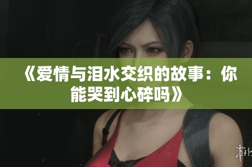 《爱情与泪水交织的故事：你能哭到心碎吗》