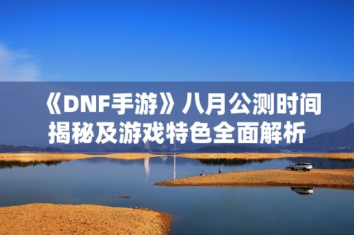 《DNF手游》八月公测时间揭秘及游戏特色全面解析