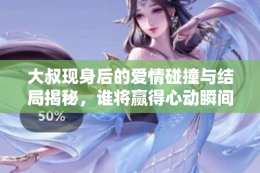 大叔现身后的爱情碰撞与结局揭秘，谁将赢得心动瞬间