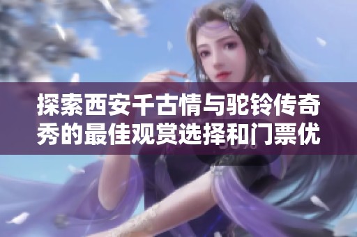探索西安千古情与驼铃传奇秀的最佳观赏选择和门票优惠揭秘