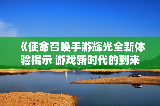 《使命召唤手游辉光全新体验揭示 游戏新时代的到来》
