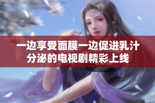 一边享受面膜一边促进乳汁分泌的电视剧精彩上线