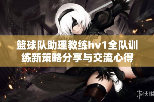 篮球队助理教练hv1全队训练新策略分享与交流心得