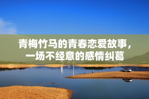 青梅竹马的青春恋爱故事，一场不经意的感情纠葛