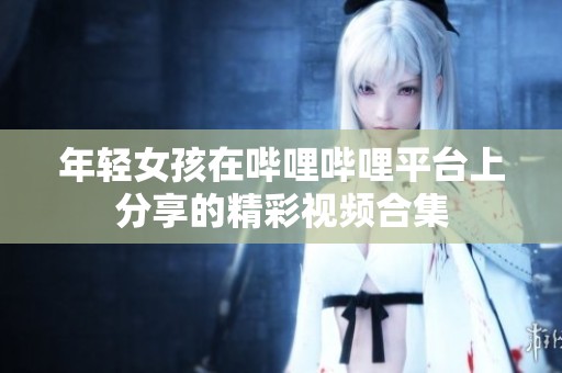 年轻女孩在哔哩哔哩平台上分享的精彩视频合集