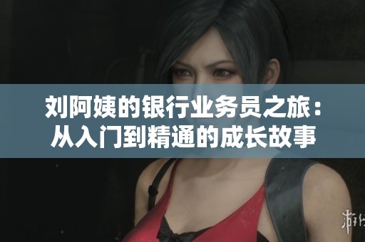 刘阿姨的银行业务员之旅：从入门到精通的成长故事