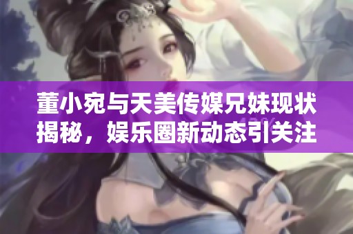 董小宛与天美传媒兄妹现状揭秘，娱乐圈新动态引关注