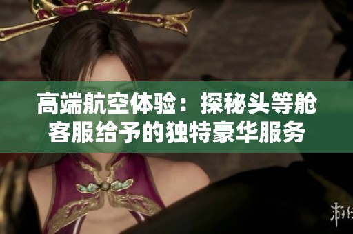 高端航空体验：探秘头等舱客服给予的独特豪华服务
