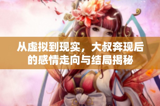 从虚拟到现实，大叔奔现后的感情走向与结局揭秘