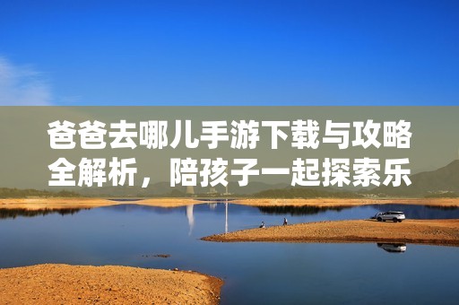 爸爸去哪儿手游下载与攻略全解析，陪孩子一起探索乐趣