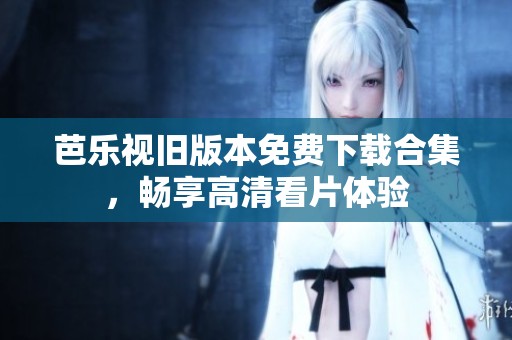 芭乐视旧版本免费下载合集，畅享高清看片体验