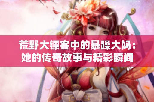 荒野大镖客中的暴躁大妈：她的传奇故事与精彩瞬间