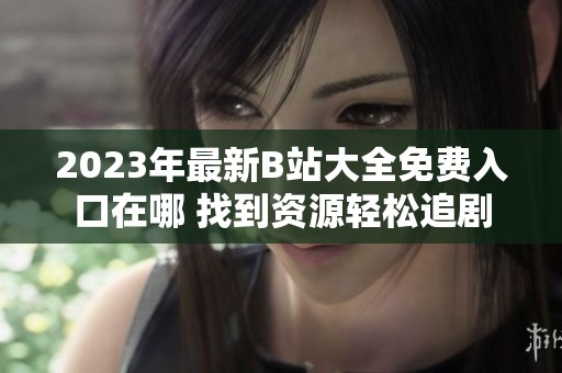 2023年最新B站大全免费入口在哪 找到资源轻松追剧