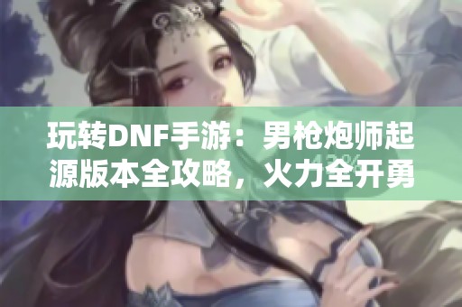 玩转DNF手游：男枪炮师起源版本全攻略，火力全开勇闯地下城