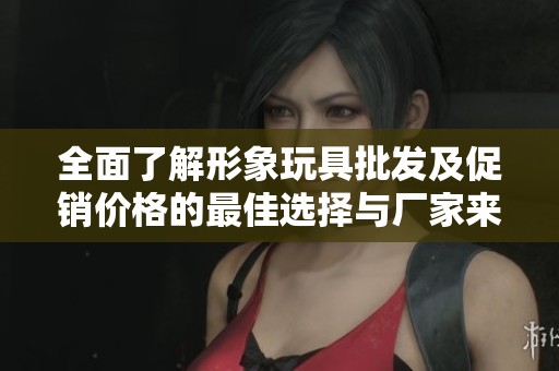 全面了解形象玩具批发及促销价格的最佳选择与厂家来源