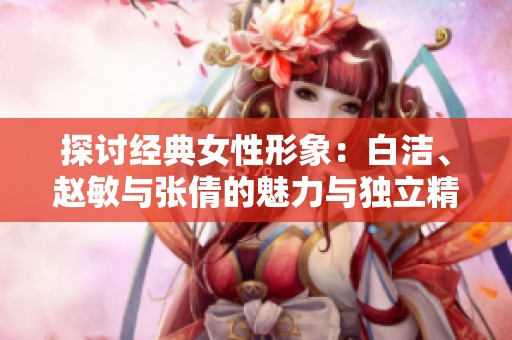 探讨经典女性形象：白洁、赵敏与张倩的魅力与独立精神