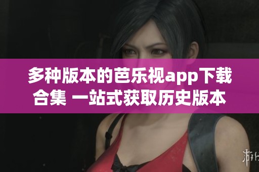 多种版本的芭乐视app下载合集 一站式获取历史版本