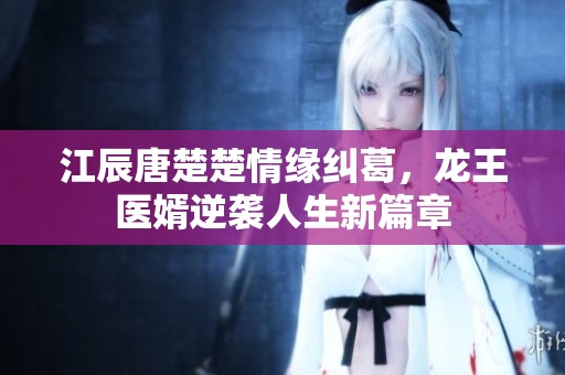 江辰唐楚楚情缘纠葛，龙王医婿逆袭人生新篇章