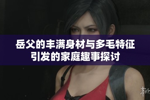 岳父的丰满身材与多毛特征引发的家庭趣事探讨