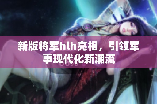 新版将军hlh亮相，引领军事现代化新潮流