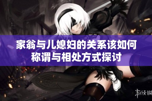 家翁与儿媳妇的关系该如何称谓与相处方式探讨